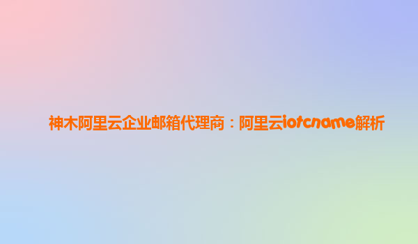 神木阿里云企业邮箱代理商：阿里云iotcname解析