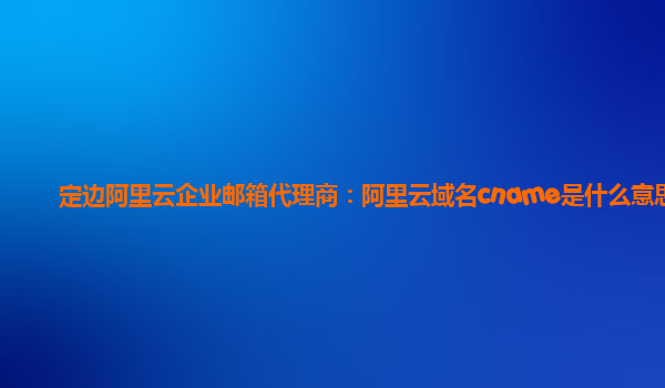 定边阿里云企业邮箱代理商：阿里云域名cname是什么意思