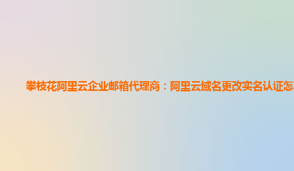 攀枝花阿里云企业邮箱代理商：阿里云域名更改实名认证怎么弄