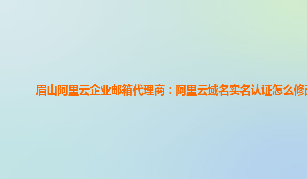 眉山阿里云企业邮箱代理商：阿里云域名实名认证怎么修改