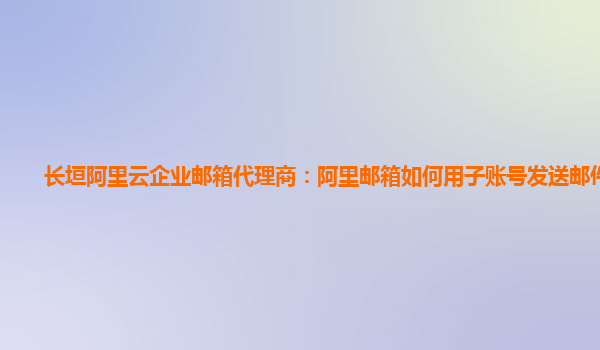 长垣阿里云企业邮箱代理商：阿里邮箱如何用子账号发送邮件文件