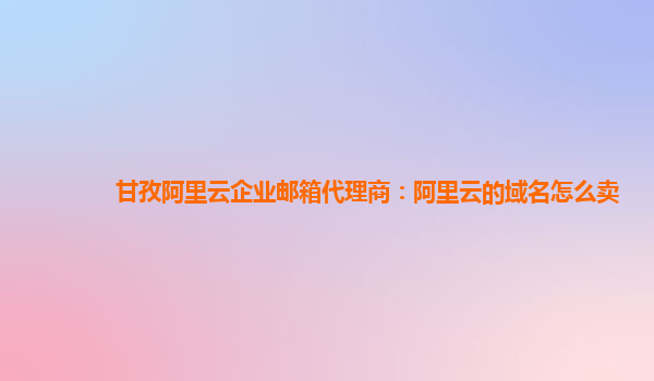 甘孜阿里云企业邮箱代理商：阿里云的域名怎么卖