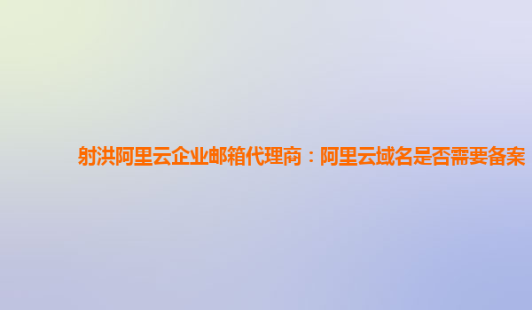 射洪阿里云企业邮箱代理商：阿里云域名是否需要备案