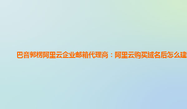 巴音郭楞阿里云企业邮箱代理商：阿里云购买域名后怎么建网站