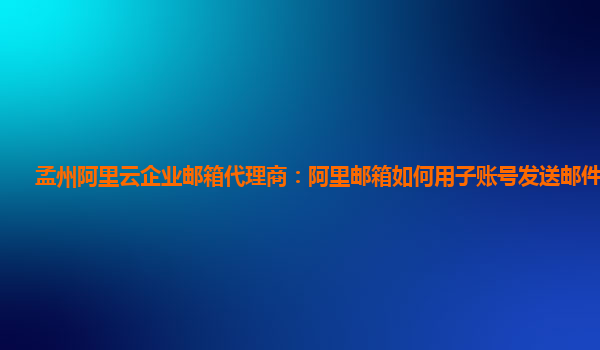 孟州阿里云企业邮箱代理商：阿里邮箱如何用子账号发送邮件给对方