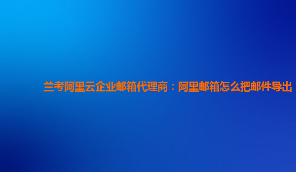 兰考阿里云企业邮箱代理商：阿里邮箱怎么把邮件导出