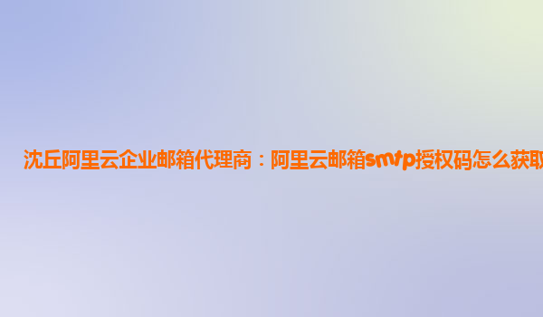 沈丘阿里云企业邮箱代理商：阿里云邮箱smtp授权码怎么获取不了