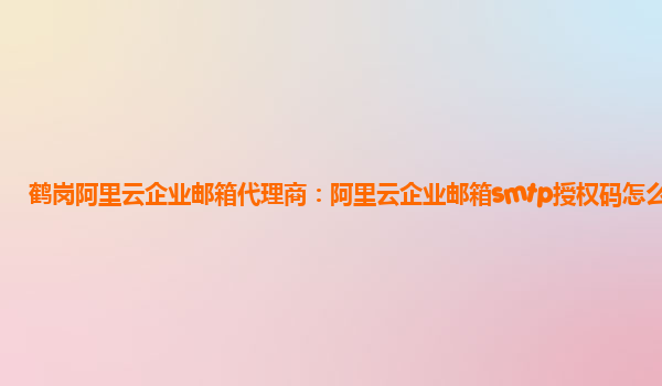 鹤岗阿里云企业邮箱代理商：阿里云企业邮箱smtp授权码怎么获取