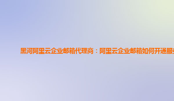 黑河阿里云企业邮箱代理商：阿里云企业邮箱如何开通服务