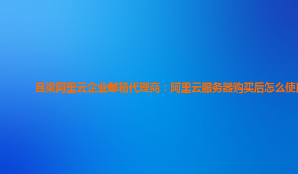 吕梁阿里云企业邮箱代理商：阿里云服务器购买后怎么使用