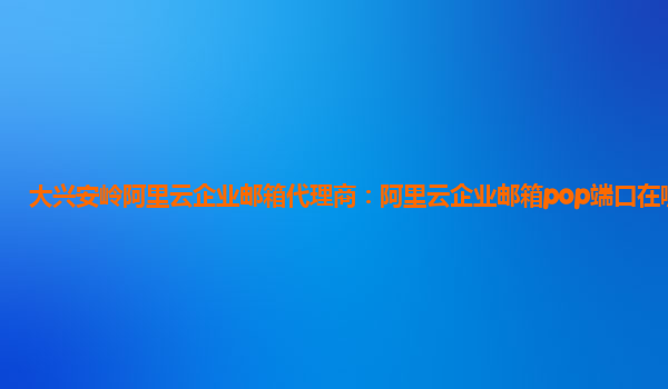 大兴安岭阿里云企业邮箱代理商：阿里云企业邮箱pop端口在哪开启