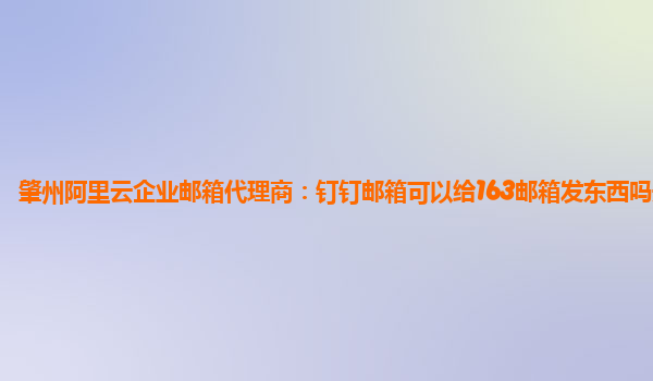 肇州阿里云企业邮箱代理商：钉钉邮箱可以给163邮箱发东西吗安全吗