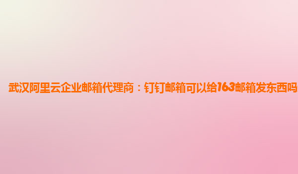 武汉阿里云企业邮箱代理商：钉钉邮箱可以给163邮箱发东西吗怎么发