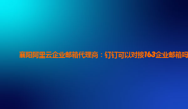 襄阳阿里云企业邮箱代理商：钉钉可以对接163企业邮箱吗