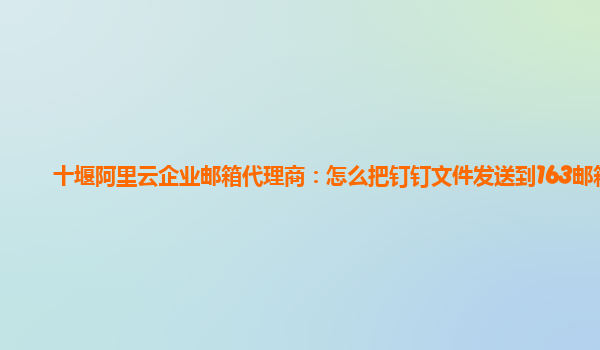 十堰阿里云企业邮箱代理商：怎么把钉钉文件发送到163邮箱