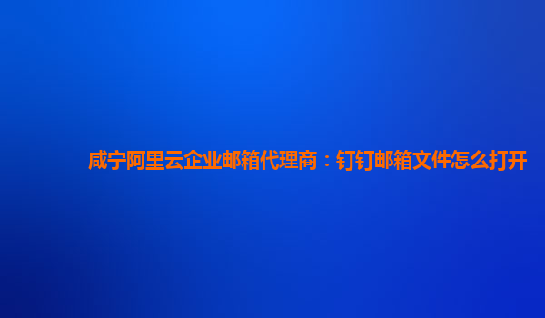 咸宁阿里云企业邮箱代理商：钉钉邮箱文件怎么打开