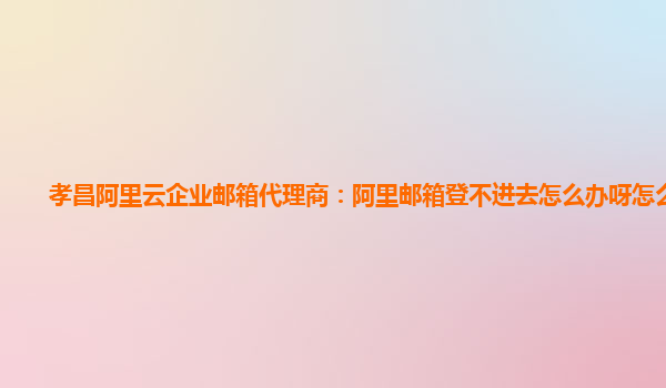 孝昌阿里云企业邮箱代理商：阿里邮箱登不进去怎么办呀怎么回事