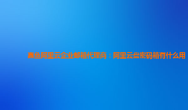 嘉鱼阿里云企业邮箱代理商：阿里云盘密码箱有什么用