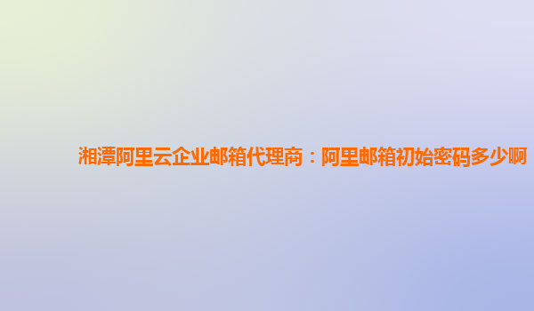 湘潭阿里云企业邮箱代理商：阿里邮箱初始密码多少啊