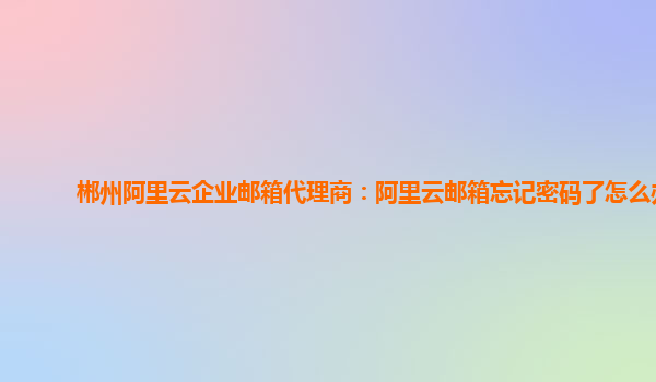 郴州阿里云企业邮箱代理商：阿里云邮箱忘记密码了怎么办