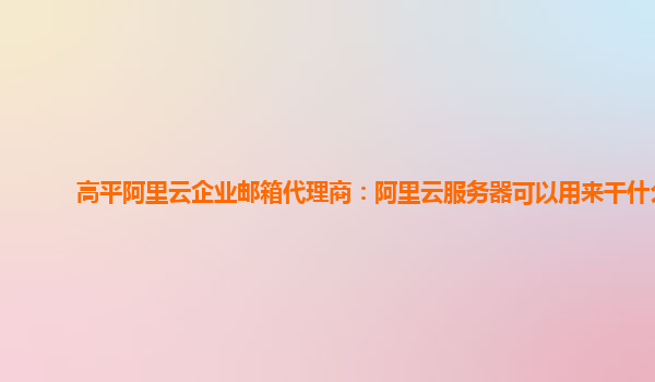 高平阿里云企业邮箱代理商：阿里云服务器可以用来干什么