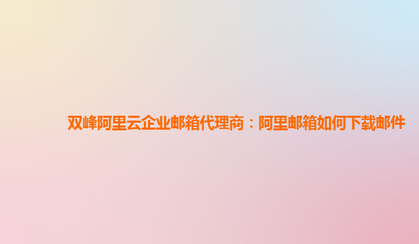 双峰阿里云企业邮箱代理商：阿里邮箱如何下载邮件