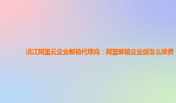 沅江阿里云企业邮箱代理商：阿里邮箱企业版怎么续费