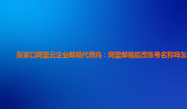 张家口阿里云企业邮箱代理商：阿里邮箱能改账号名称吗怎么改