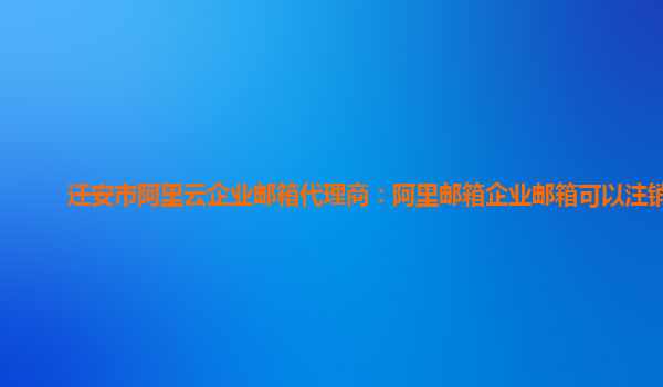 迁安市阿里云企业邮箱代理商：阿里邮箱企业邮箱可以注销吗