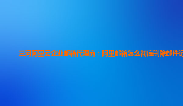 三河阿里云企业邮箱代理商：阿里邮箱怎么彻底删除邮件记录