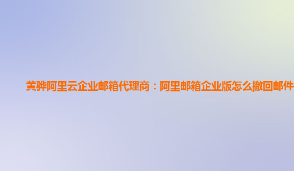 黄骅阿里云企业邮箱代理商：阿里邮箱企业版怎么撤回邮件信息