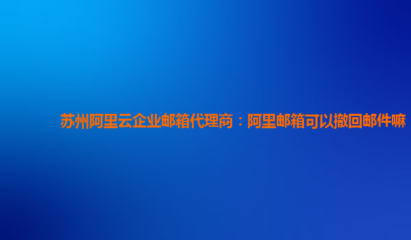 苏州阿里云企业邮箱代理商：阿里邮箱可以撤回邮件嘛