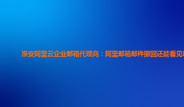 淮安阿里云企业邮箱代理商：阿里邮箱邮件撤回还能看见吗