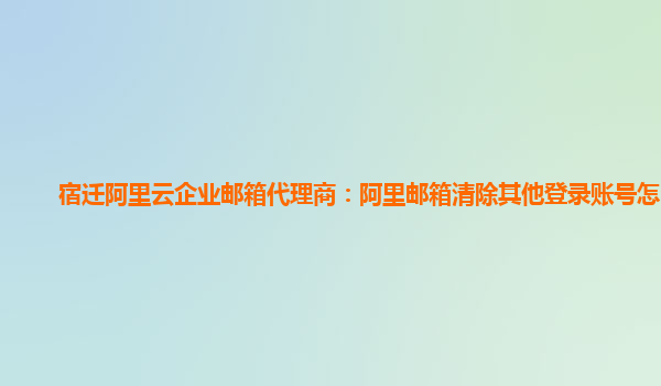 宿迁阿里云企业邮箱代理商：阿里邮箱清除其他登录账号怎么办