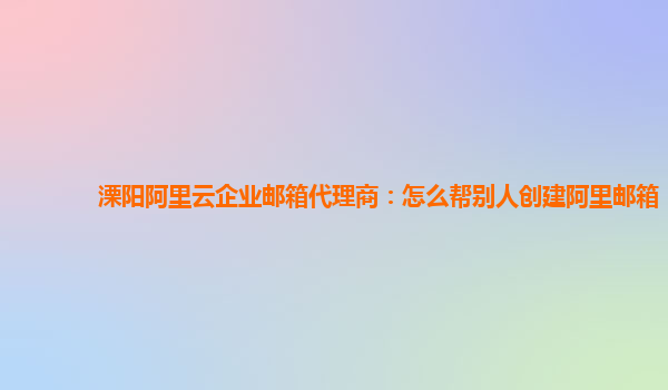 溧阳阿里云企业邮箱代理商：怎么帮别人创建阿里邮箱