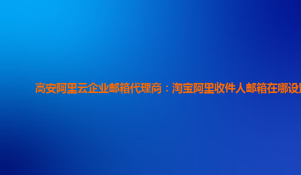 高安阿里云企业邮箱代理商：淘宝阿里收件人邮箱在哪设置