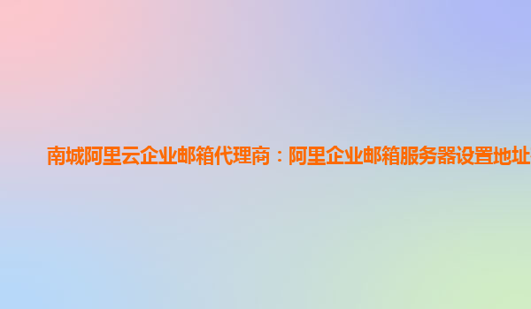 南城阿里云企业邮箱代理商：阿里企业邮箱服务器设置地址在哪