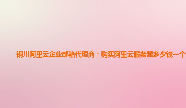 铜川阿里云企业邮箱代理商：购买阿里云服务器多少钱一个小时