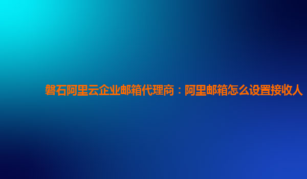 磐石阿里云企业邮箱代理商：阿里邮箱怎么设置接收人