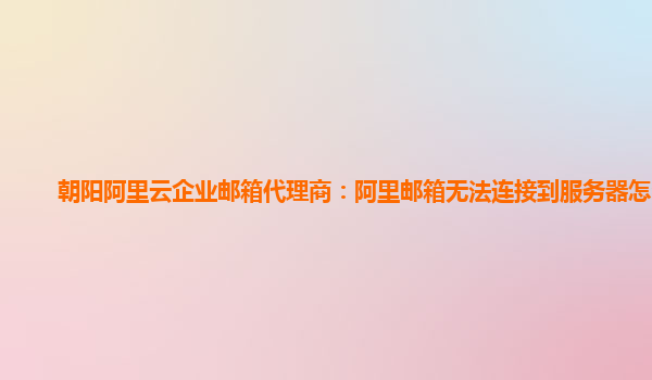 朝阳阿里云企业邮箱代理商：阿里邮箱无法连接到服务器怎么办