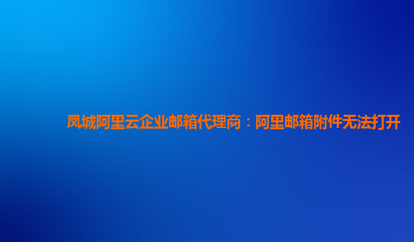 凤城阿里云企业邮箱代理商：阿里邮箱附件无法打开