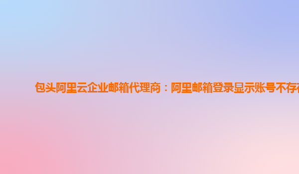 包头阿里云企业邮箱代理商：阿里邮箱登录显示账号不存在