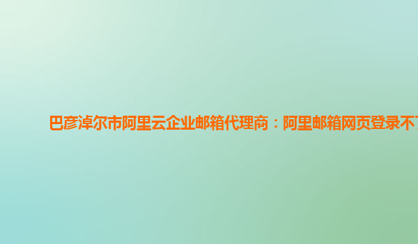 巴彦淖尔市阿里云企业邮箱代理商：阿里邮箱网页登录不了