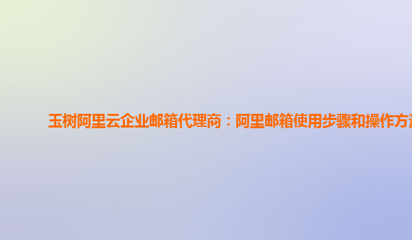 玉树阿里云企业邮箱代理商：阿里邮箱使用步骤和操作方法