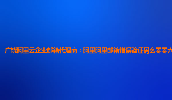 广饶阿里云企业邮箱代理商：阿里阿里邮箱错误验证码幺零零六什么意思