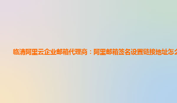 临清阿里云企业邮箱代理商：阿里邮箱签名设置链接地址怎么设置