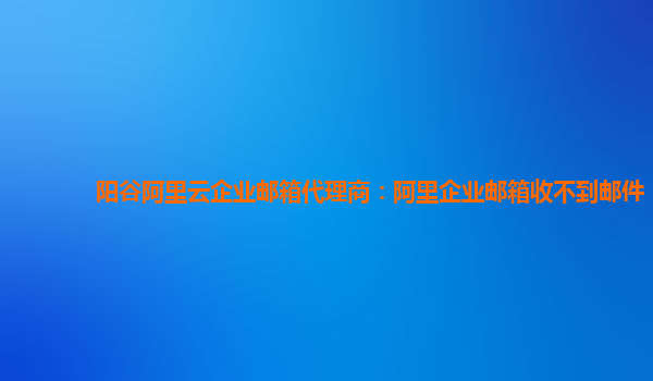 阳谷阿里云企业邮箱代理商：阿里企业邮箱收不到邮件