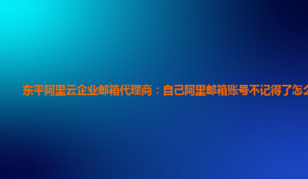 东平阿里云企业邮箱代理商：自己阿里邮箱账号不记得了怎么办呀