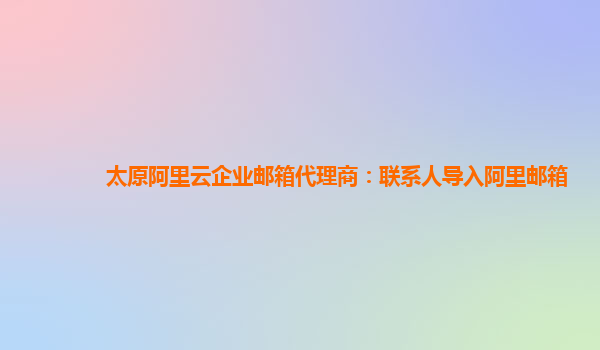 太原阿里云企业邮箱代理商：联系人导入阿里邮箱