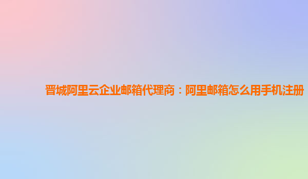 晋城阿里云企业邮箱代理商：阿里邮箱怎么用手机注册